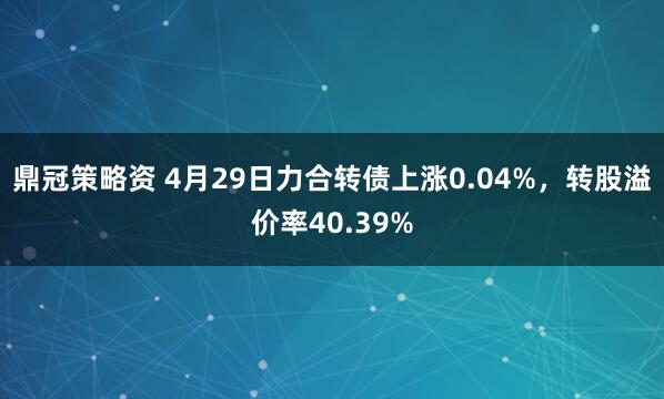鼎冠策略资 4月29日力合转债上涨0.04%，转股溢价率40.39%