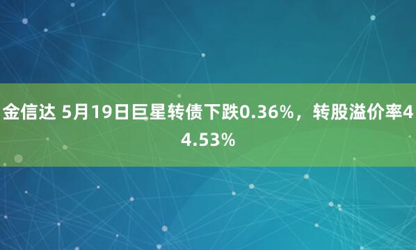 金信达 5月19日巨星转债下跌0.36%，转股溢价率44.53%