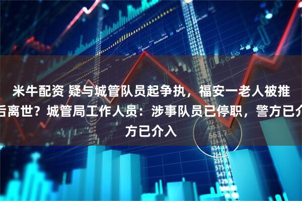 米牛配资 疑与城管队员起争执，福安一老人被推倒后离世？城管局工作人员：涉事队员已停职，警方已介入