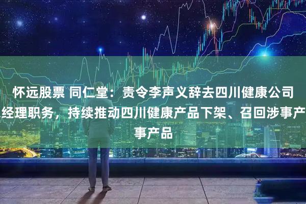 怀远股票 同仁堂：责令李声义辞去四川健康公司总经理职务，持续推动四川健康产品下架、召回涉事产品