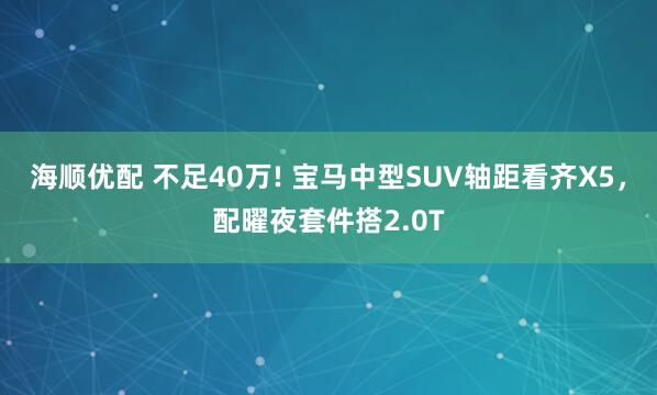 海顺优配 不足40万! 宝马中型SUV轴距看齐X5，配曜夜套件搭2.0T