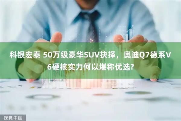 科银宏泰 50万级豪华SUV抉择，奥迪Q7德系V6硬核实力何以堪称优选?
