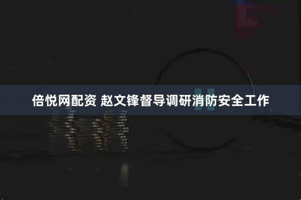 倍悦网配资 赵文锋督导调研消防安全工作