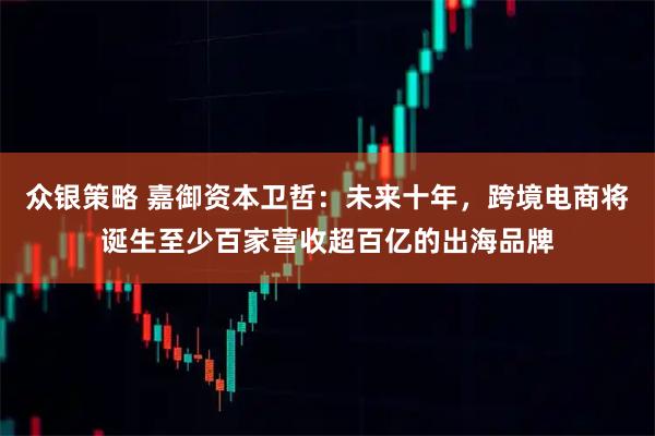 众银策略 嘉御资本卫哲：未来十年，跨境电商将诞生至少百家营收超百亿的出海品牌