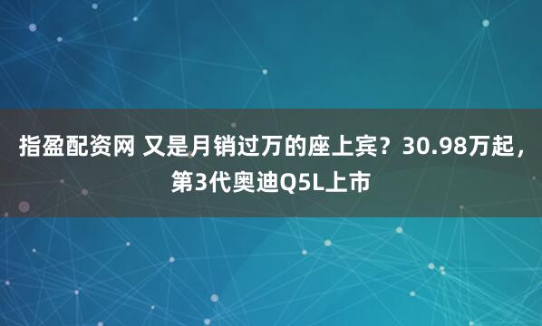 指盈配资网 又是月销过万的座上宾？30.98万起，第3代奥迪Q5L上市