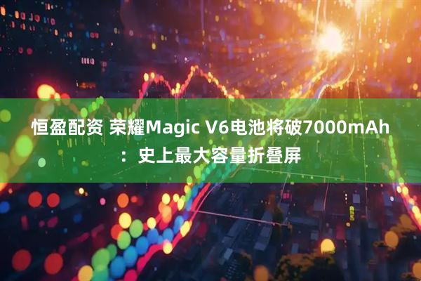 恒盈配资 荣耀Magic V6电池将破7000mAh：史上最大容量折叠屏