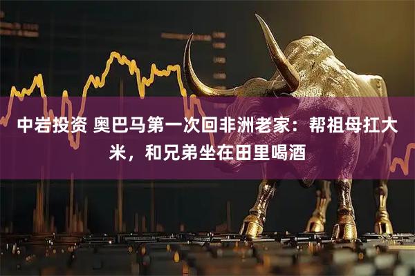 中岩投资 奥巴马第一次回非洲老家：帮祖母扛大米，和兄弟坐在田里喝酒