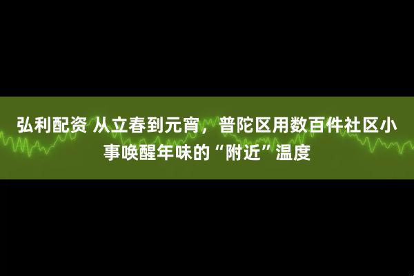 弘利配资 从立春到元宵，普陀区用数百件社区小事唤醒年味的“附近”温度