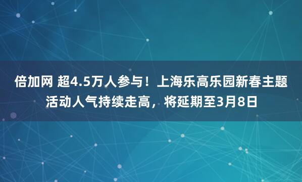 倍加网 超4.5万人参与！上海乐高乐园新春主题活动人气持续走高，将延期至3月8日