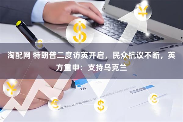 淘配网 特朗普二度访英开启，民众抗议不断，英方重申：支持乌克兰