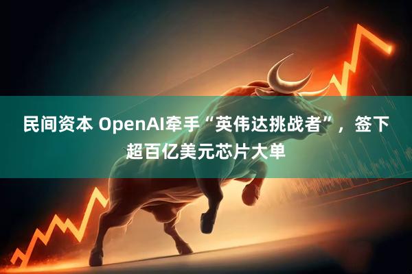 民间资本 OpenAI牵手“英伟达挑战者”，签下超百亿美元芯片大单
