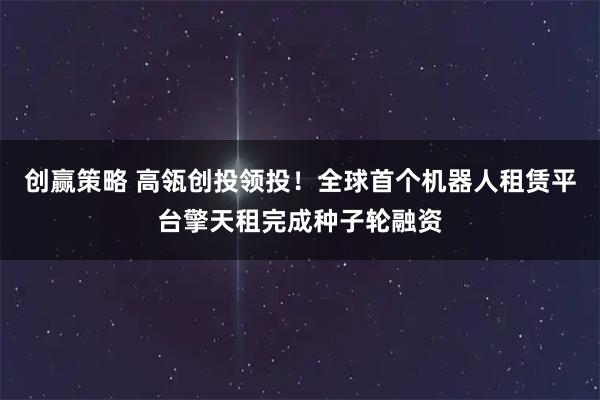创赢策略 高瓴创投领投！全球首个机器人租赁平台擎天租完成种子轮融资