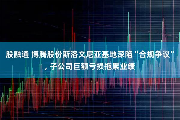 股融通 博腾股份斯洛文尼亚基地深陷“合规争议”, 子公司巨额亏损拖累业绩