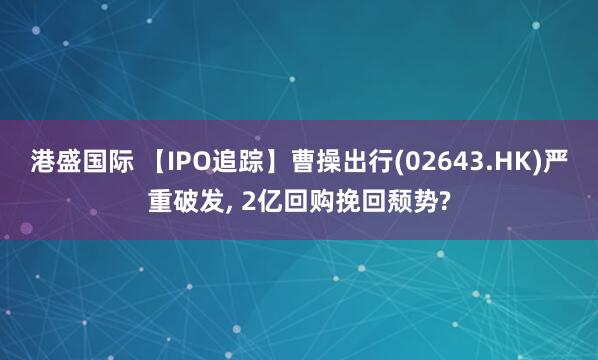 港盛国际 【IPO追踪】曹操出行(02643.HK)严重破发, 2亿回购挽回颓势?