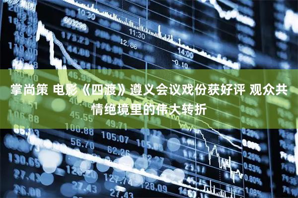 掌尚策 电影《四渡》遵义会议戏份获好评 观众共情绝境里的伟大转折